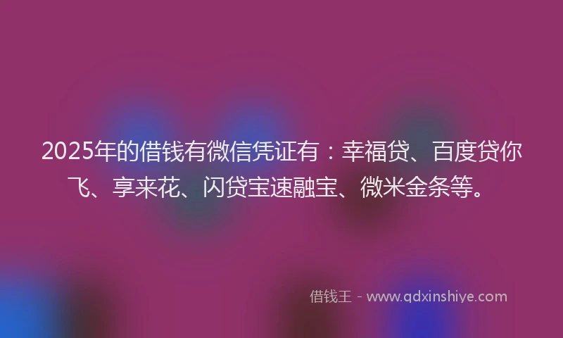 2025年的借钱有微信凭证有：幸福贷、百度贷你飞、享来花、闪贷宝速融宝、微米金条等。