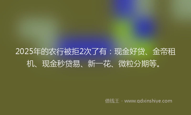 2025年的农行被拒2次了有：现金好贷、金帝租机、现金秒贷易、新一花、微粒分期等。