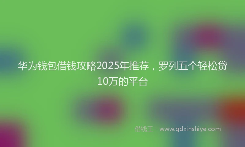 华为钱包借钱攻略2025年推荐，罗列五个轻松贷10万的平台