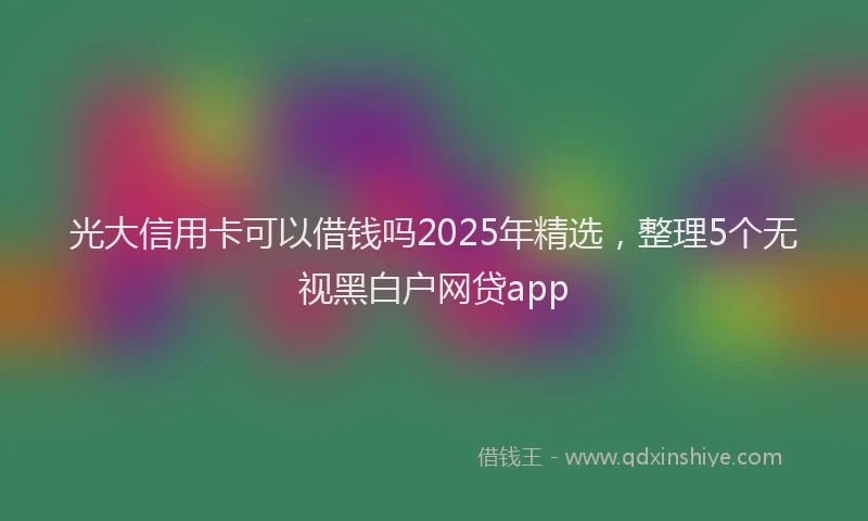 光大信用卡可以借钱吗2025年精选，整理5个无视黑白户网贷app