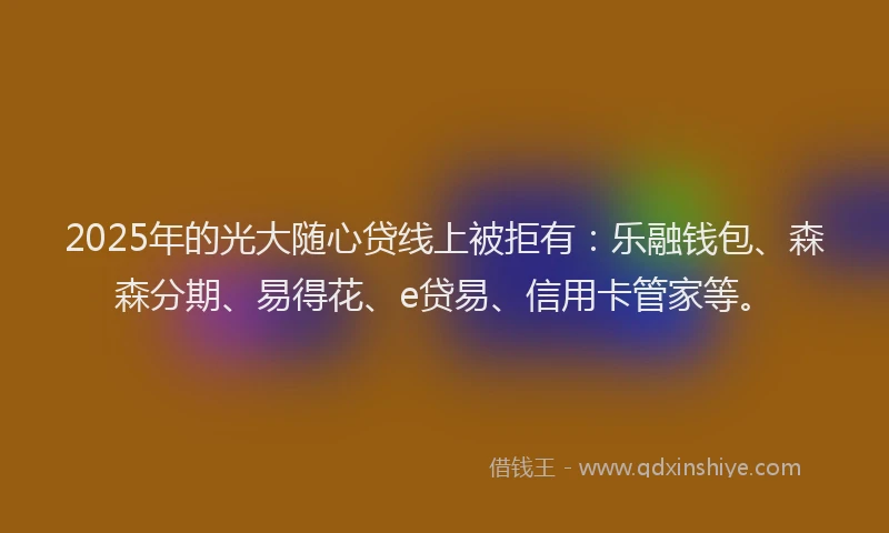 2025年的光大随心贷线上被拒有：乐融钱包、森森分期、易得花、e贷易、信用卡管家等。