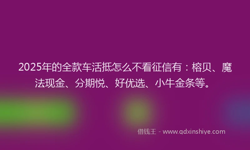 2025年的全款车活抵怎么不看征信有：榕贝、魔法现金、分期悦、好优选、小牛金条等。