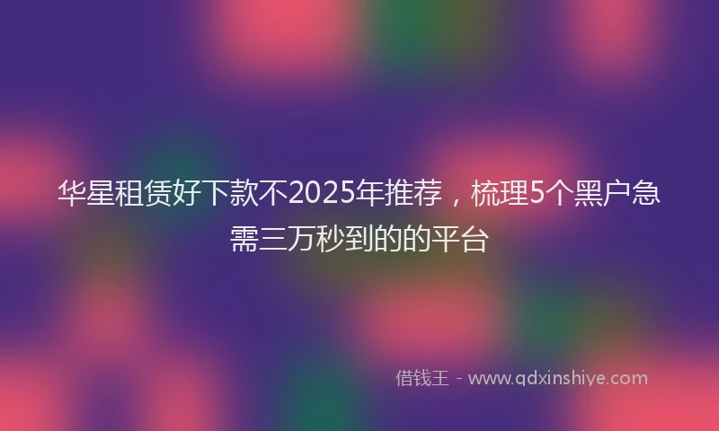 华星租赁好下款不2025年推荐，梳理5个黑户急需三万秒到的的平台