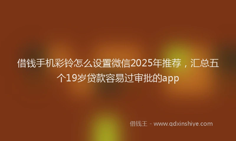 借钱手机彩铃怎么设置微信2025年推荐，汇总五个19岁贷款容易过审批的app