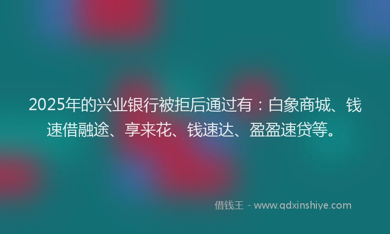 2025年的兴业银行被拒后通过有：白象商城、钱速借融途、享来花、钱速达、盈盈速贷等。