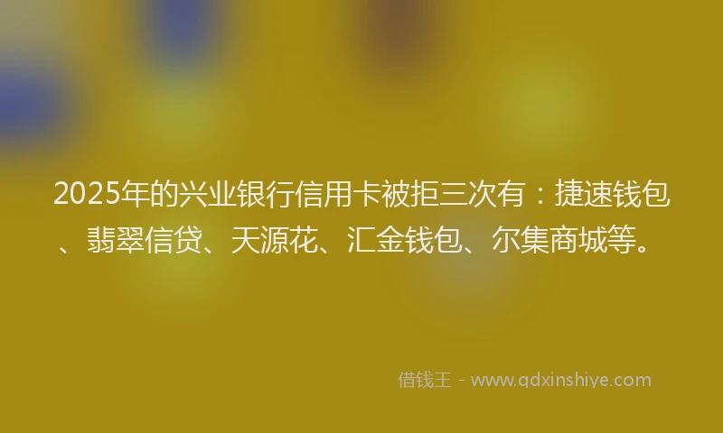 2025年的兴业银行信用卡被拒三次有：捷速钱包、翡翠信贷、天源花、汇金钱包、尔集商城等。
