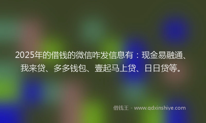2025年的借钱的微信咋发信息有：现金易融通、我来贷、多多钱包、壹起马上贷、日日贷等。