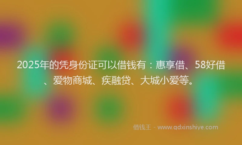 2025年的凭身份证可以借钱有：惠享借、58好借、爱物商城、疾融贷、大城小爱等。