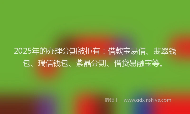 2025年的办理分期被拒有：借款宝易借、翡翠钱包、瑞信钱包、紫晶分期、借贷易融宝等。