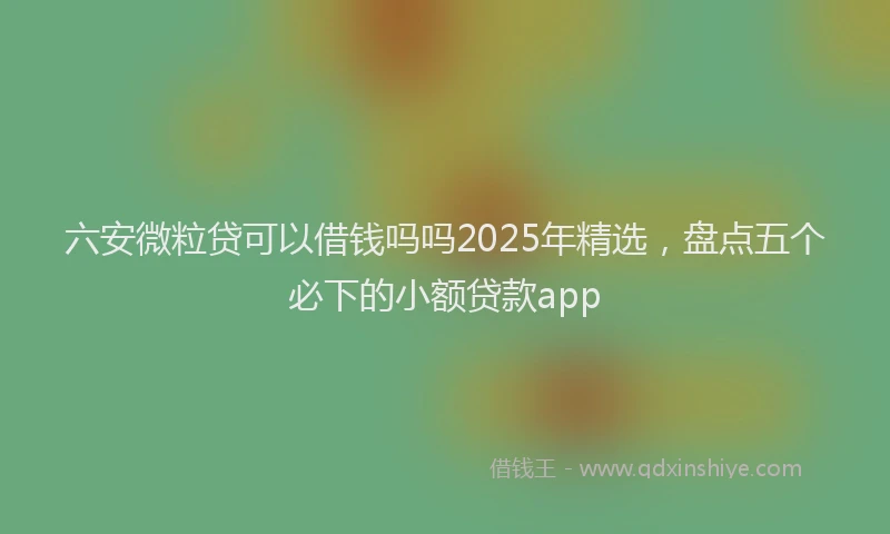 六安微粒贷可以借钱吗吗2025年精选，盘点五个必下的小额贷款app