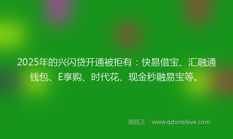 2025年的兴闪贷开通被拒有：快易借宝、汇融通钱包、E享购、时代花、现金秒融易宝等。