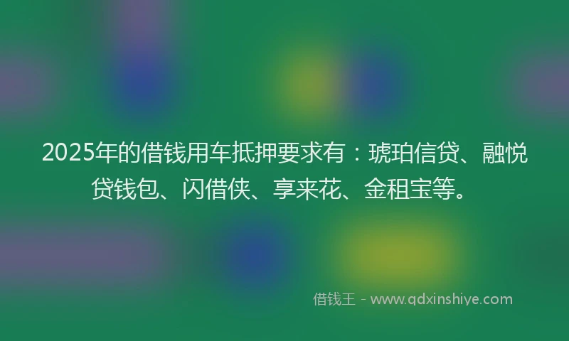 2025年的借钱用车抵押要求有：琥珀信贷、融悦贷钱包、闪借侠、享来花、金租宝等。
