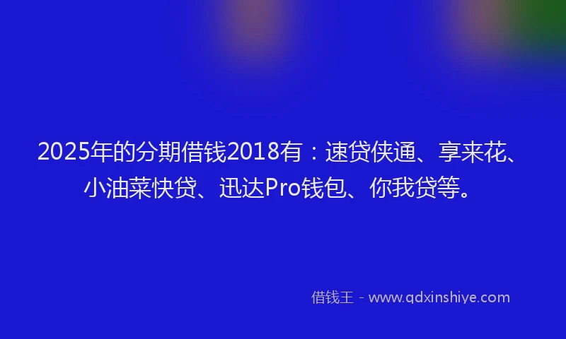 2025年的分期借钱2018有：速贷侠通、享来花、小油菜快贷、迅达Pro钱包、你我贷等。