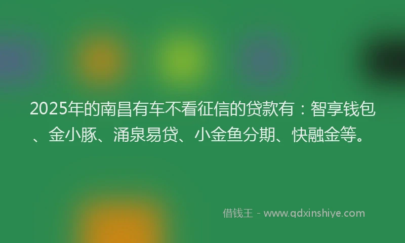 2025年的南昌有车不看征信的贷款有：智享钱包、金小豚、涌泉易贷、小金鱼分期、快融金等。