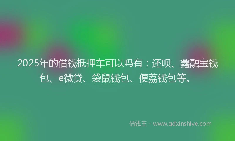 2025年的借钱抵押车可以吗有：还呗、鑫融宝钱包、e微贷、袋鼠钱包、便荔钱包等。