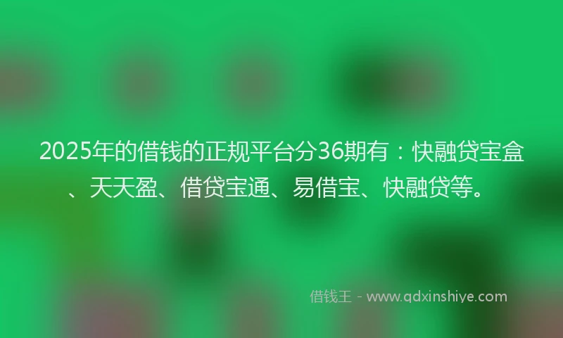 2025年的借钱的正规平台分36期有：快融贷宝盒、天天盈、借贷宝通、易借宝、快融贷等。