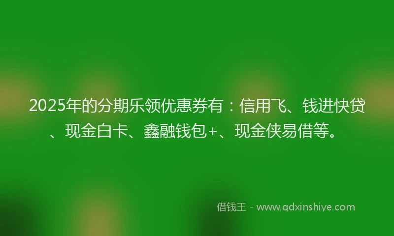 2025年的分期乐领优惠券有：信用飞、钱进快贷、现金白卡、鑫融钱包+、现金侠易借等。