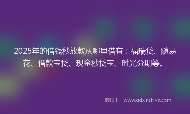 2025年的借钱秒放款从哪里借有：福瑞贷、随易花、借款宝贷、现金秒贷宝、时光分期等。