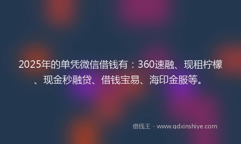2025年的单凭微信借钱有：360速融、现租柠檬、现金秒融贷、借钱宝易、海印金服等。