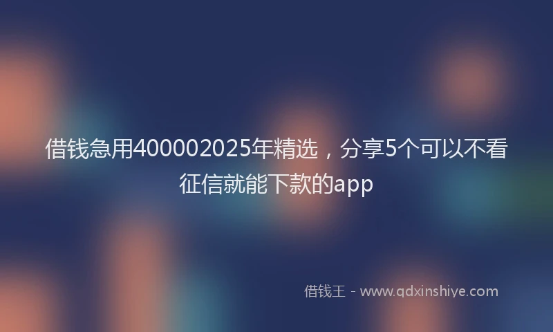 借钱急用400002025年精选，分享5个可以不看征信就能下款的app