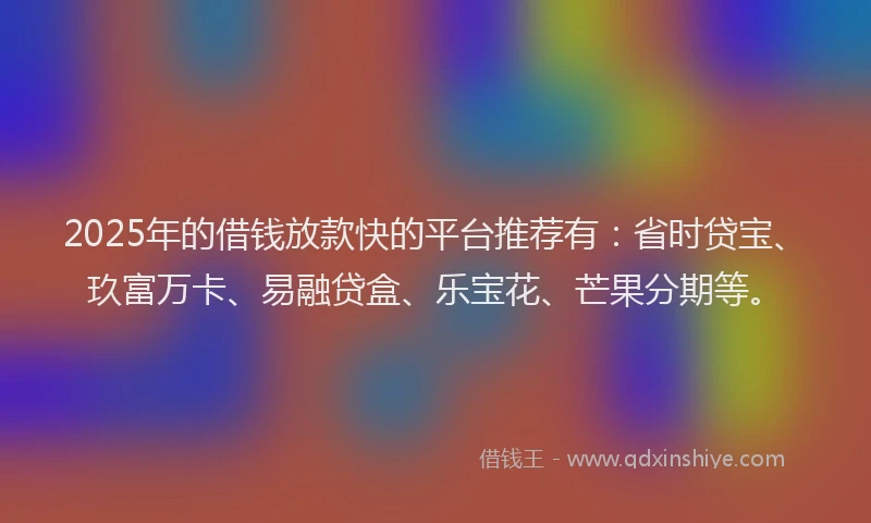2025年的借钱放款快的平台推荐有：省时贷宝、玖富万卡、易融贷盒、乐宝花、芒果分期等。