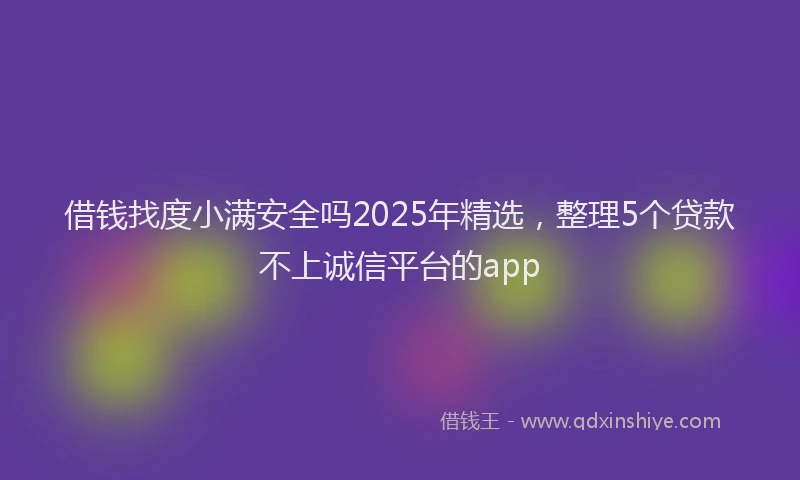 借钱找度小满安全吗2025年精选，整理5个贷款不上诚信平台的app