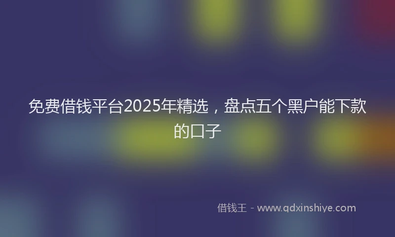 免费借钱平台2025年精选，盘点五个黑户能下款的口子