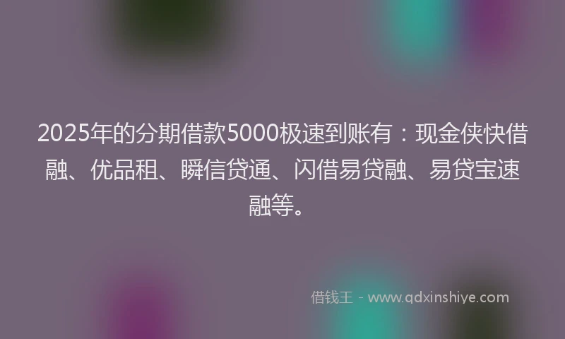 2025年的分期借款5000极速到账有：现金侠快借融、优品租、瞬信贷通、闪借易贷融、易贷宝速融等。