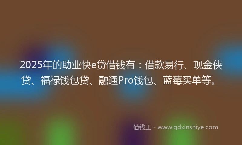 2025年的助业快e贷借钱有：借款易行、现金侠贷、福禄钱包贷、融通Pro钱包、蓝莓买单等。