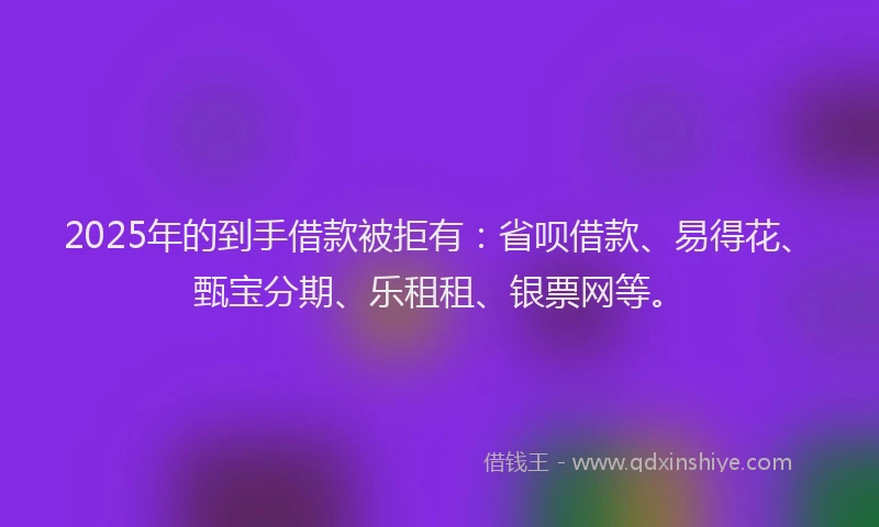 2025年的到手借款被拒有：省呗借款、易得花、甄宝分期、乐租租、银票网等。