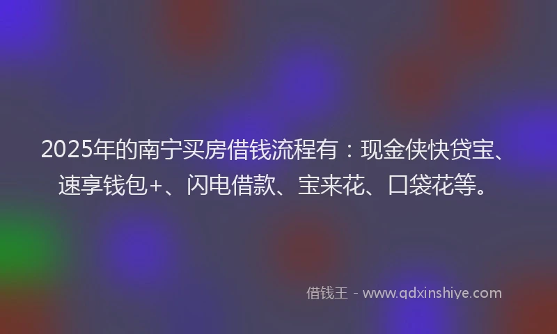 2025年的南宁买房借钱流程有：现金侠快贷宝、速享钱包+、闪电借款、宝来花、口袋花等。