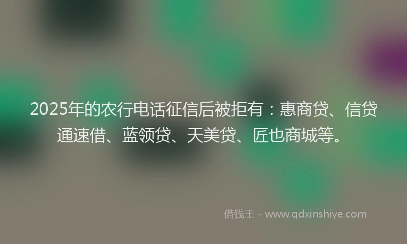2025年的农行电话征信后被拒有：惠商贷、信贷通速借、蓝领贷、天美贷、匠也商城等。