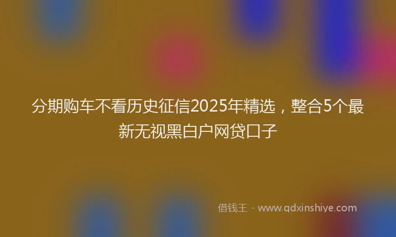 分期购车不看历史征信2025年精选，整合5个最新无视黑白户网贷口子