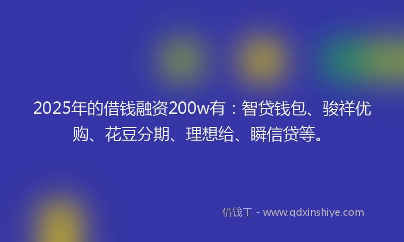 2025年的借钱融资200w有：智贷钱包、骏祥优购、花豆分期、理想给、瞬信贷等。