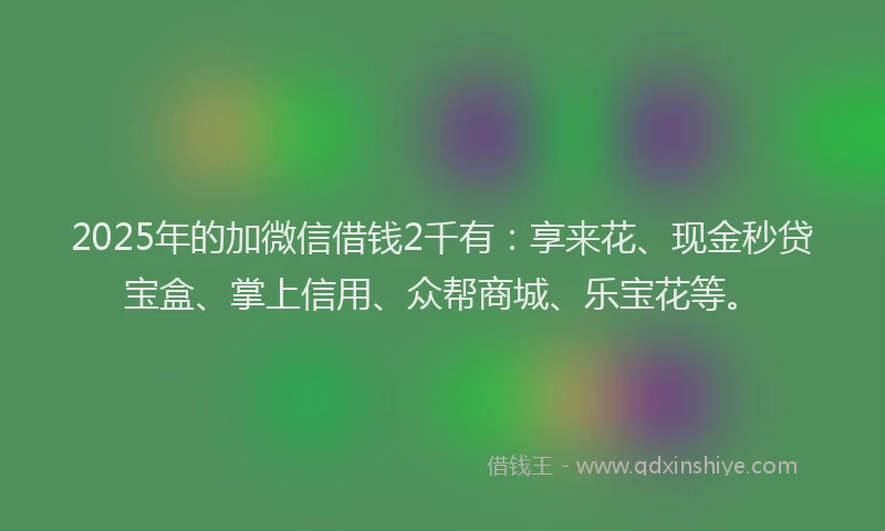 2025年的加微信借钱2千有：享来花、现金秒贷宝盒、掌上信用、众帮商城、乐宝花等。