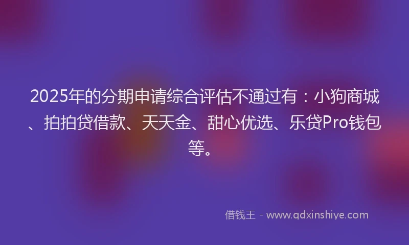 2025年的分期申请综合评估不通过有：小狗商城、拍拍贷借款、天天金、甜心优选、乐贷Pro钱包等。