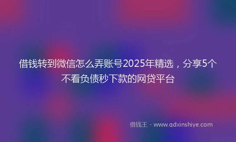 借钱转到微信怎么弄账号2025年精选，分享5个不看负债秒下款的网贷平台