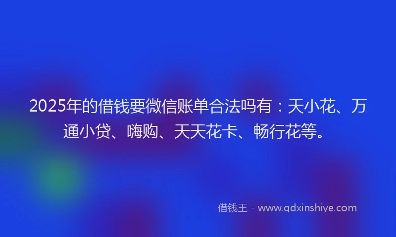 2025年的借钱要微信账单合法吗有：天小花、万通小贷、嗨购、天天花卡、畅行花等。