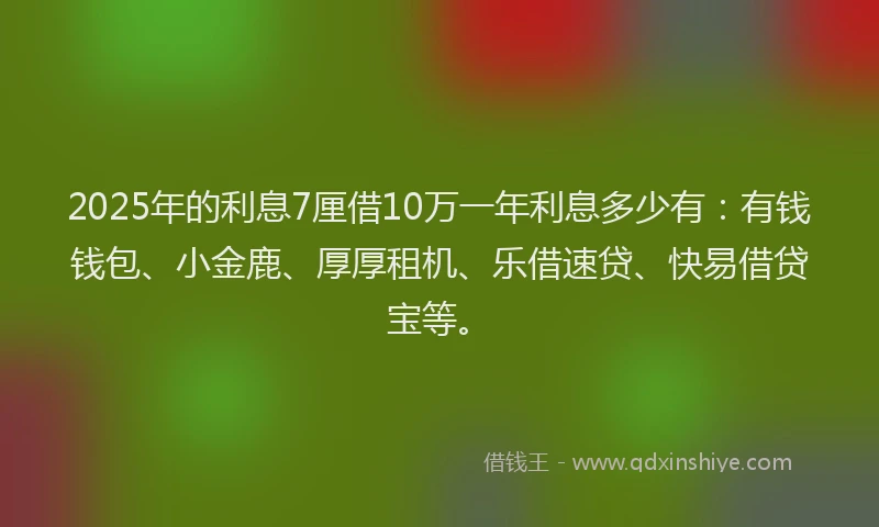 2025年的利息7厘借10万一年利息多少有：有钱钱包、小金鹿、厚厚租机、乐借速贷、快易借贷宝等。