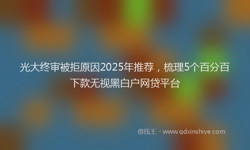 光大终审被拒原因2025年推荐，梳理5个百分百下款无视黑白户网贷平台
