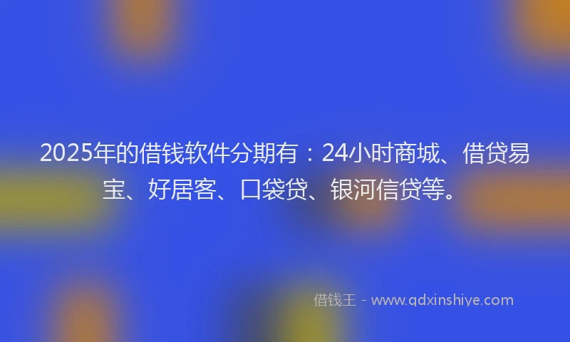 2025年的借钱软件分期有：24小时商城、借贷易宝、好居客、口袋贷、银河信贷等。