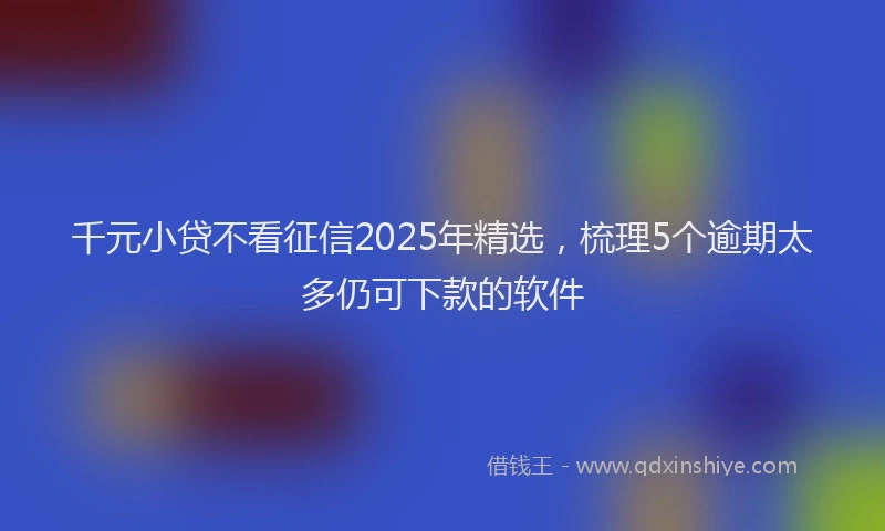 千元小贷不看征信2025年精选，梳理5个逾期太多仍可下款的软件
