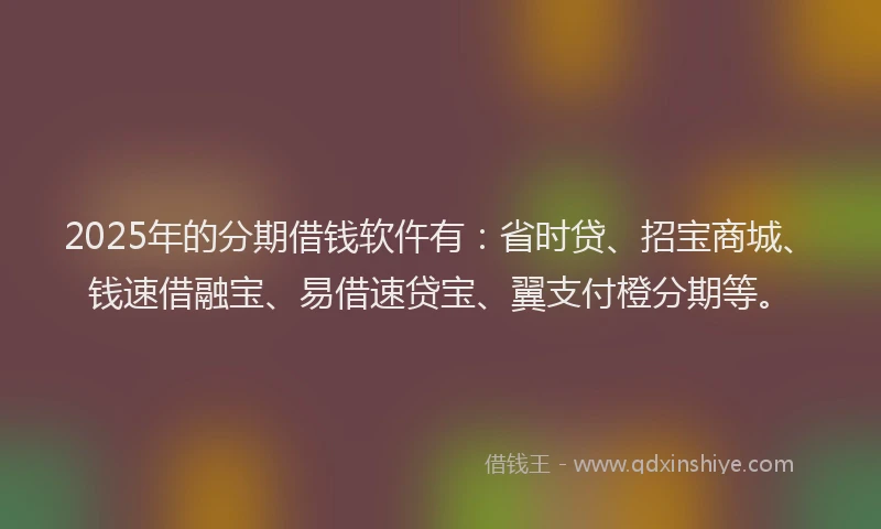 2025年的分期借钱软仵有：省时贷、招宝商城、钱速借融宝、易借速贷宝、翼支付橙分期等。