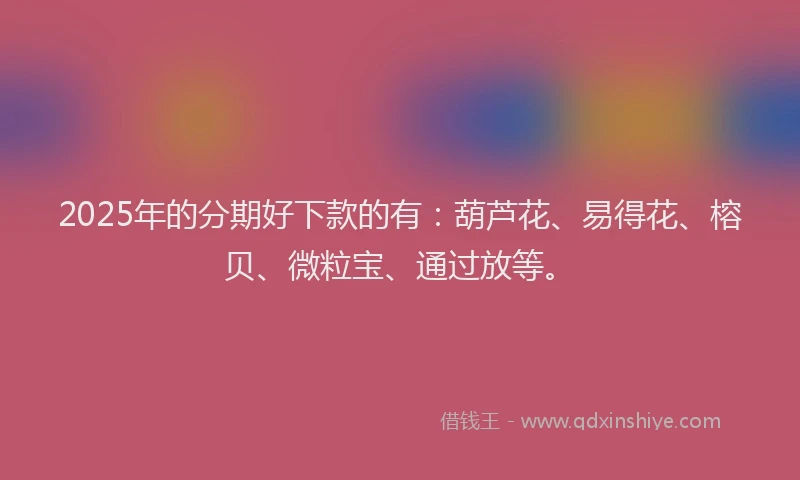 2025年的分期好下款的有：葫芦花、易得花、榕贝、微粒宝、通过放等。