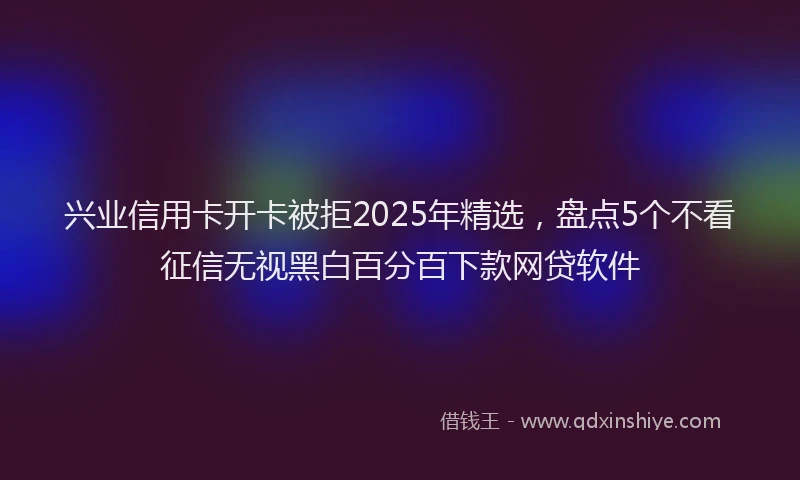兴业信用卡开卡被拒2025年精选，盘点5个不看征信无视黑白百分百下款网贷软件