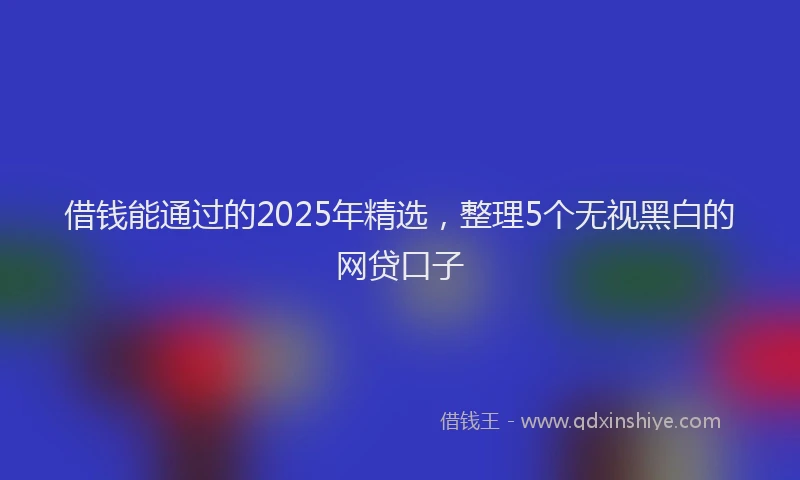 借钱能通过的2025年精选，整理5个无视黑白的网贷口子
