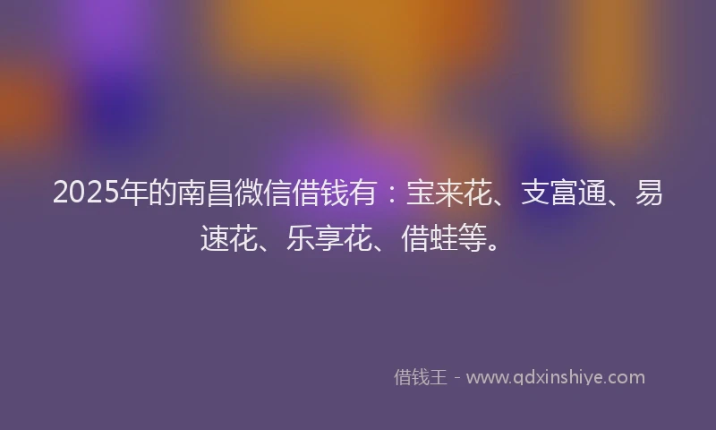2025年的南昌微信借钱有：宝来花、支富通、易速花、乐享花、借蛙等。