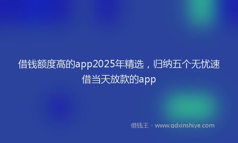 借钱额度高的app2025年精选，归纳五个无忧速借当天放款的app