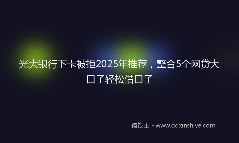 光大银行下卡被拒2025年推荐，整合5个网贷大口子轻松借口子