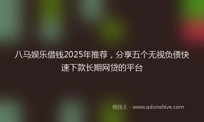 八马娱乐借钱2025年推荐，分享五个无视负债快速下款长期网贷的平台